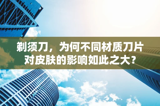 剃须刀，为何不同材质刀片对皮肤的影响如此之大？