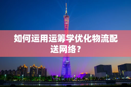 如何运用运筹学优化物流配送网络？