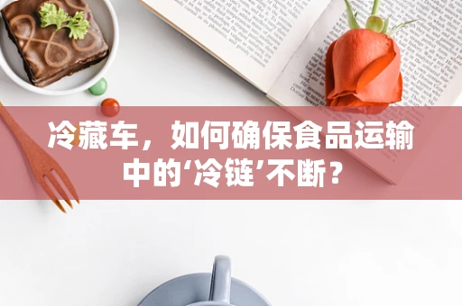 冷藏车，如何确保食品运输中的‘冷链’不断？
