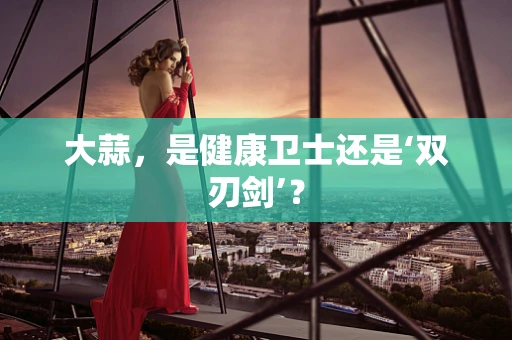 大蒜，是健康卫士还是‘双刃剑’？