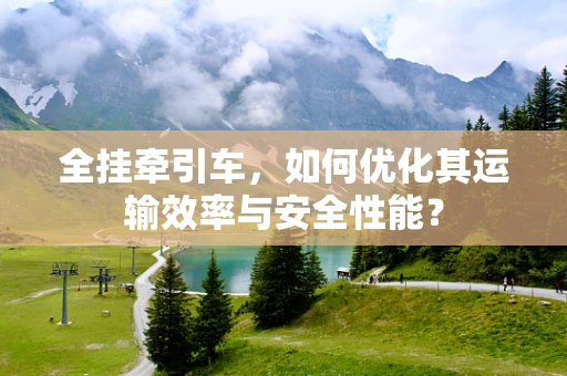 全挂牵引车，如何优化其运输效率与安全性能？
