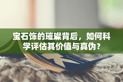 宝石饰的璀璨背后，如何科学评估其价值与真伪？