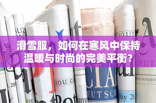 滑雪服，如何在寒风中保持温暖与时尚的完美平衡？