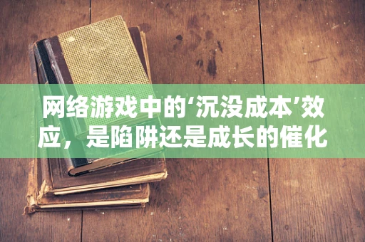 网络游戏中的‘沉没成本’效应，是陷阱还是成长的催化剂？