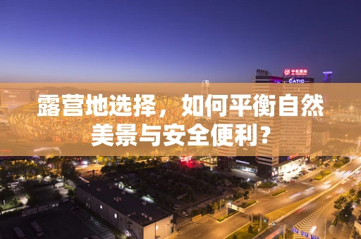 露营地选择，如何平衡自然美景与安全便利？