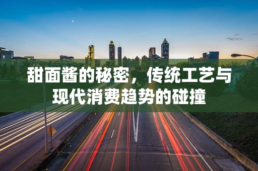 甜面酱的秘密，传统工艺与现代消费趋势的碰撞