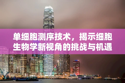 单细胞测序技术，揭示细胞生物学新视角的挑战与机遇？