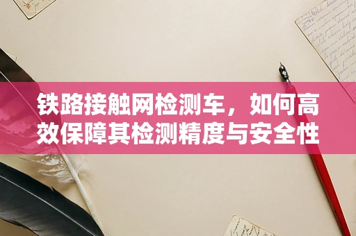 铁路接触网检测车，如何高效保障其检测精度与安全性？