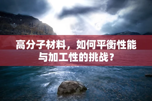 高分子材料，如何平衡性能与加工性的挑战？