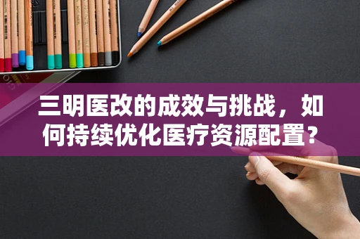 三明医改的成效与挑战，如何持续优化医疗资源配置？