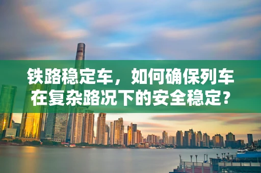 铁路稳定车，如何确保列车在复杂路况下的安全稳定？