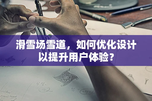 滑雪场雪道，如何优化设计以提升用户体验？