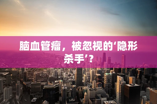 脑血管瘤，被忽视的‘隐形杀手’？