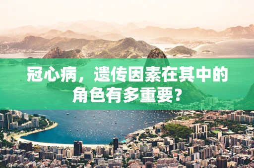 冠心病，遗传因素在其中的角色有多重要？