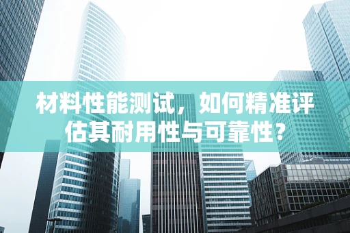 材料性能测试，如何精准评估其耐用性与可靠性？