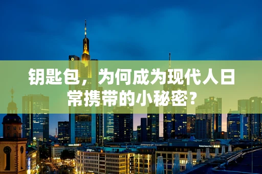 钥匙包，为何成为现代人日常携带的小秘密？