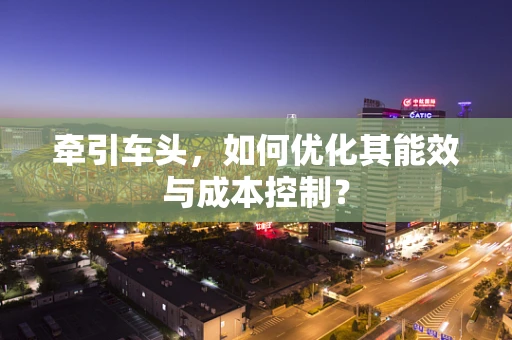 牵引车头，如何优化其能效与成本控制？