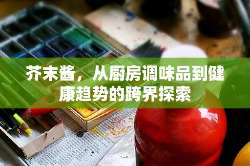 芥末酱，从厨房调味品到健康趋势的跨界探索