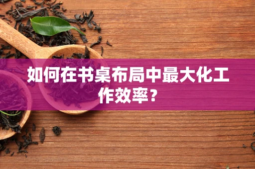 如何在书桌布局中最大化工作效率？