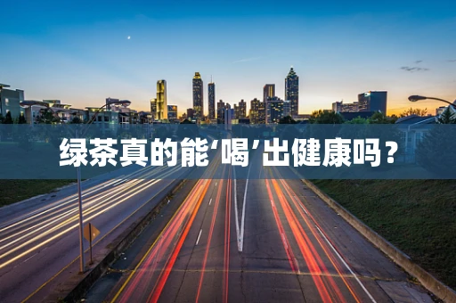绿茶真的能‘喝’出健康吗？