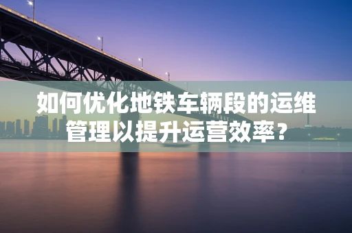 如何优化地铁车辆段的运维管理以提升运营效率？