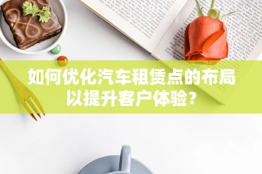 如何优化汽车租赁点的布局以提升客户体验？