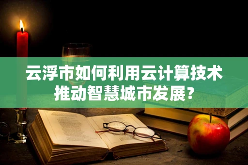 云浮市如何利用云计算技术推动智慧城市发展？