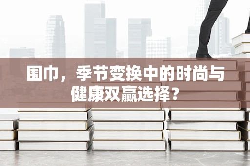 围巾，季节变换中的时尚与健康双赢选择？