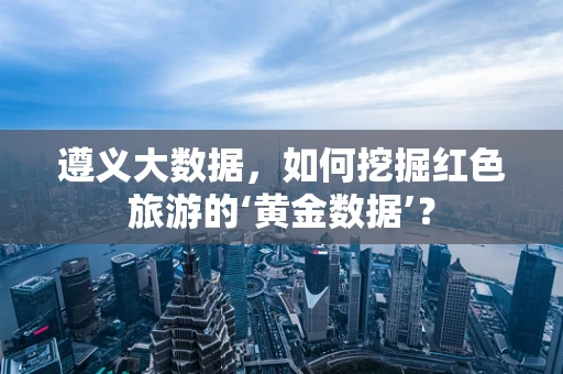 遵义大数据，如何挖掘红色旅游的‘黄金数据’？