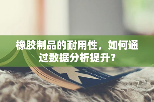 橡胶制品的耐用性，如何通过数据分析提升？