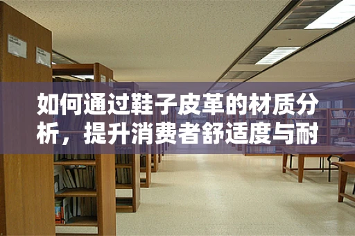 如何通过鞋子皮革的材质分析，提升消费者舒适度与耐用性？