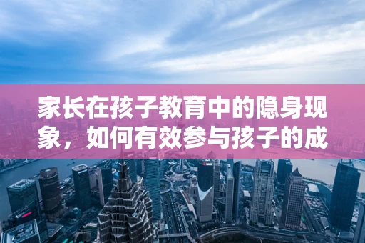 家长在孩子教育中的隐身现象，如何有效参与孩子的成长？