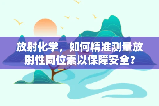 放射化学，如何精准测量放射性同位素以保障安全？