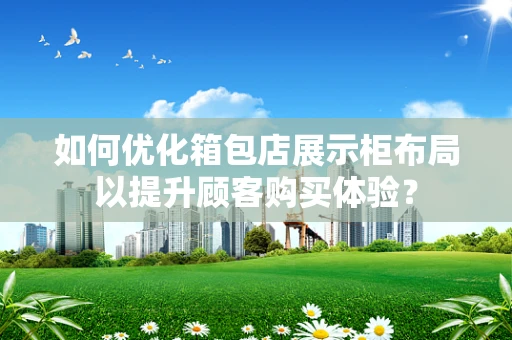 如何优化箱包店展示柜布局以提升顾客购买体验？