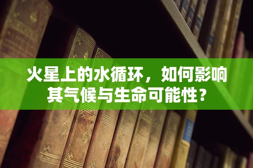 火星上的水循环，如何影响其气候与生命可能性？