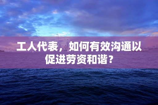 工人代表，如何有效沟通以促进劳资和谐？