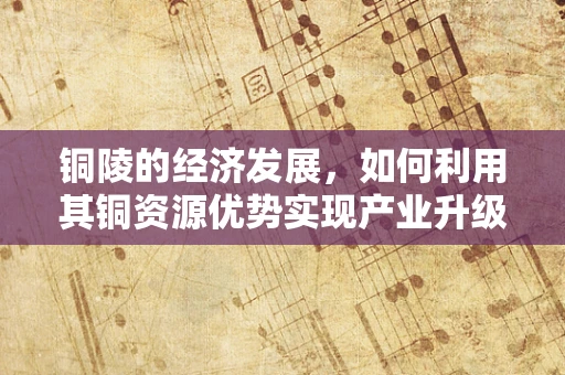 铜陵的经济发展，如何利用其铜资源优势实现产业升级？