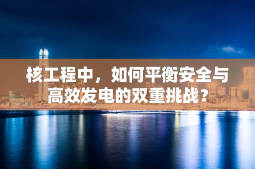 核工程中，如何平衡安全与高效发电的双重挑战？