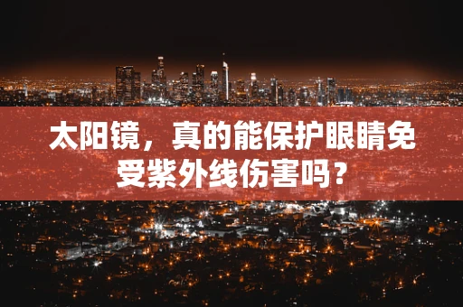 太阳镜，真的能保护眼睛免受紫外线伤害吗？