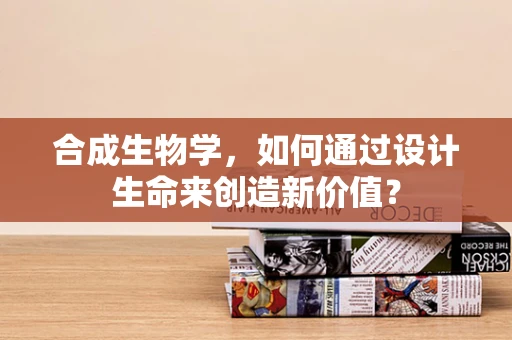 合成生物学，如何通过设计生命来创造新价值？