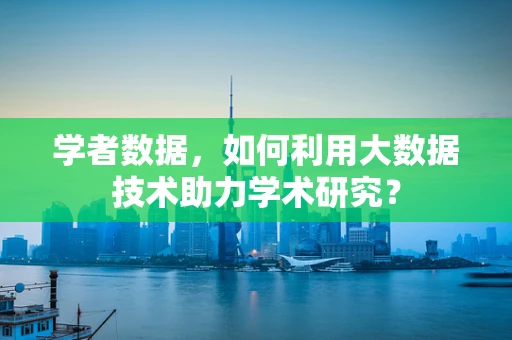 学者数据，如何利用大数据技术助力学术研究？