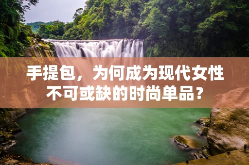 手提包，为何成为现代女性不可或缺的时尚单品？