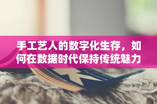 手工艺人的数字化生存，如何在数据时代保持传统魅力？