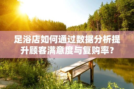 足浴店如何通过数据分析提升顾客满意度与复购率？