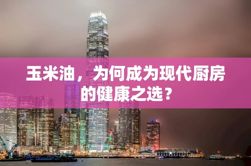 玉米油，为何成为现代厨房的健康之选？