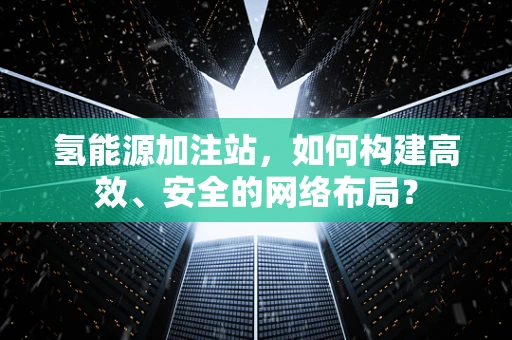 氢能源加注站，如何构建高效、安全的网络布局？