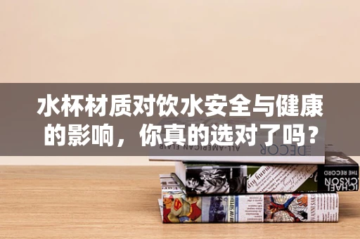 水杯材质对饮水安全与健康的影响，你真的选对了吗？