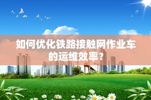 如何优化铁路接触网作业车的运维效率？