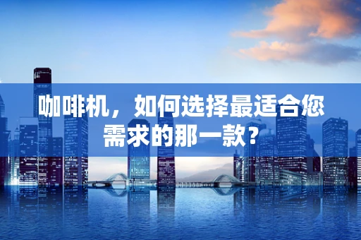 咖啡机，如何选择最适合您需求的那一款？