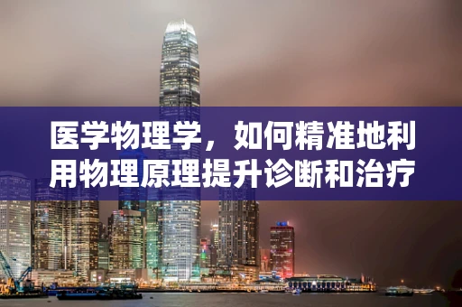 医学物理学，如何精准地利用物理原理提升诊断和治疗精度？